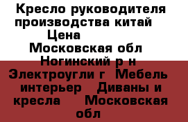 Кресло руководителя производства китай  › Цена ­ 12 000 - Московская обл., Ногинский р-н, Электроугли г. Мебель, интерьер » Диваны и кресла   . Московская обл.